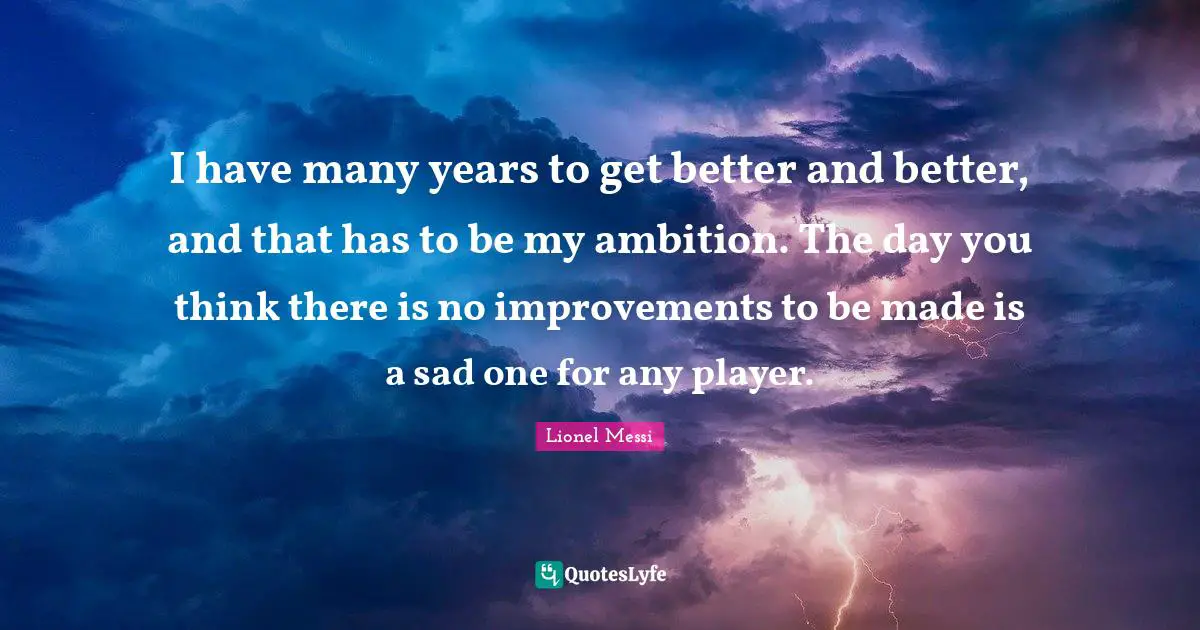 I have many years to get better and better, and that has to be my ambition. The day you think there is no improvements to be made is a sad one for any player.