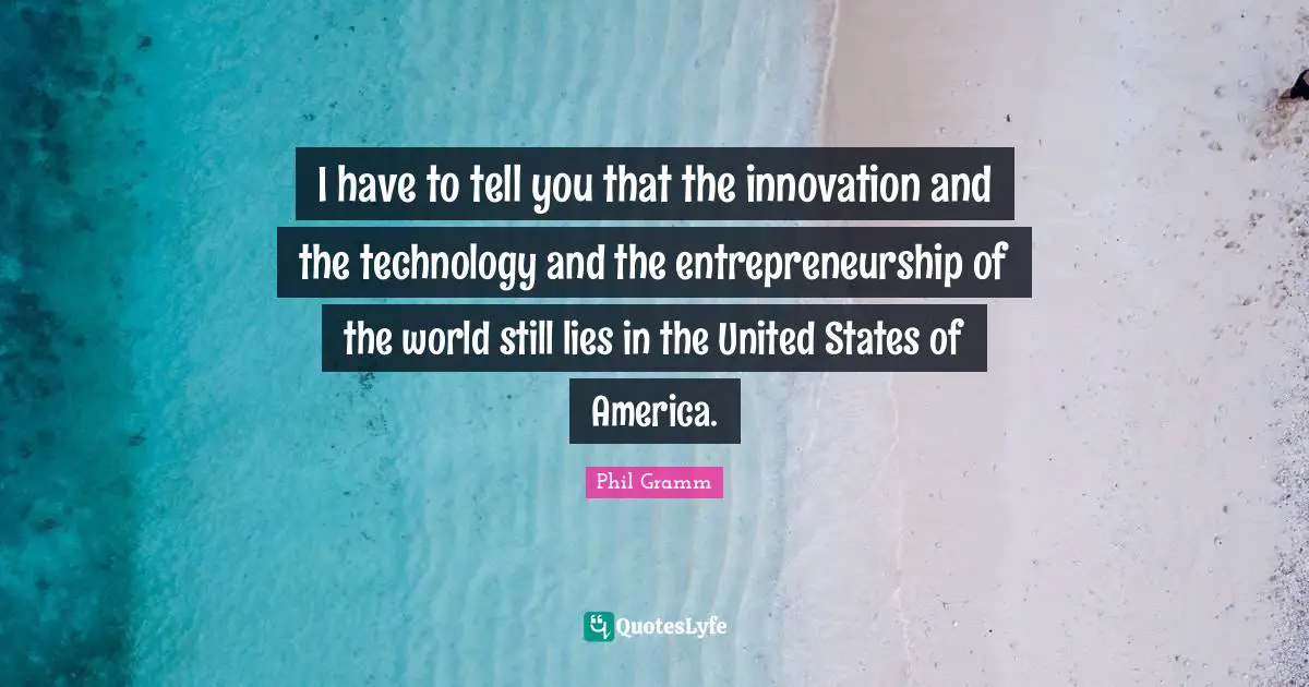 I have to tell you that the innovation and the technology and the entrepreneurship of the world still lies in the United States of America.