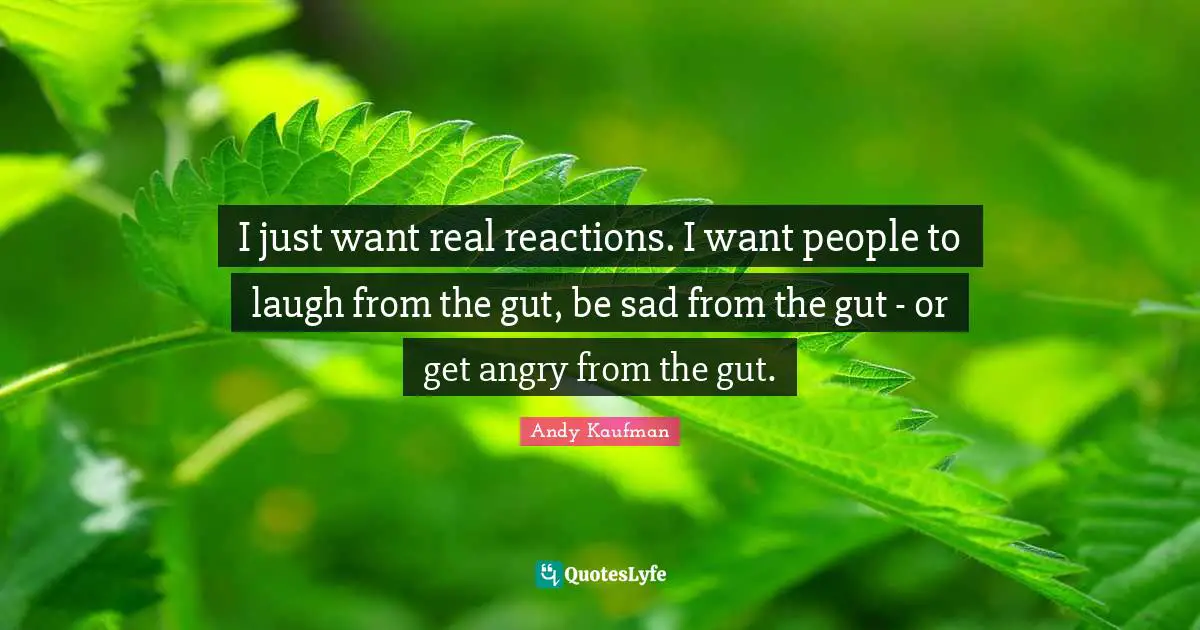 I just want real reactions. I want people to laugh from the gut, be sad from the gut - or get angry from the gut.
