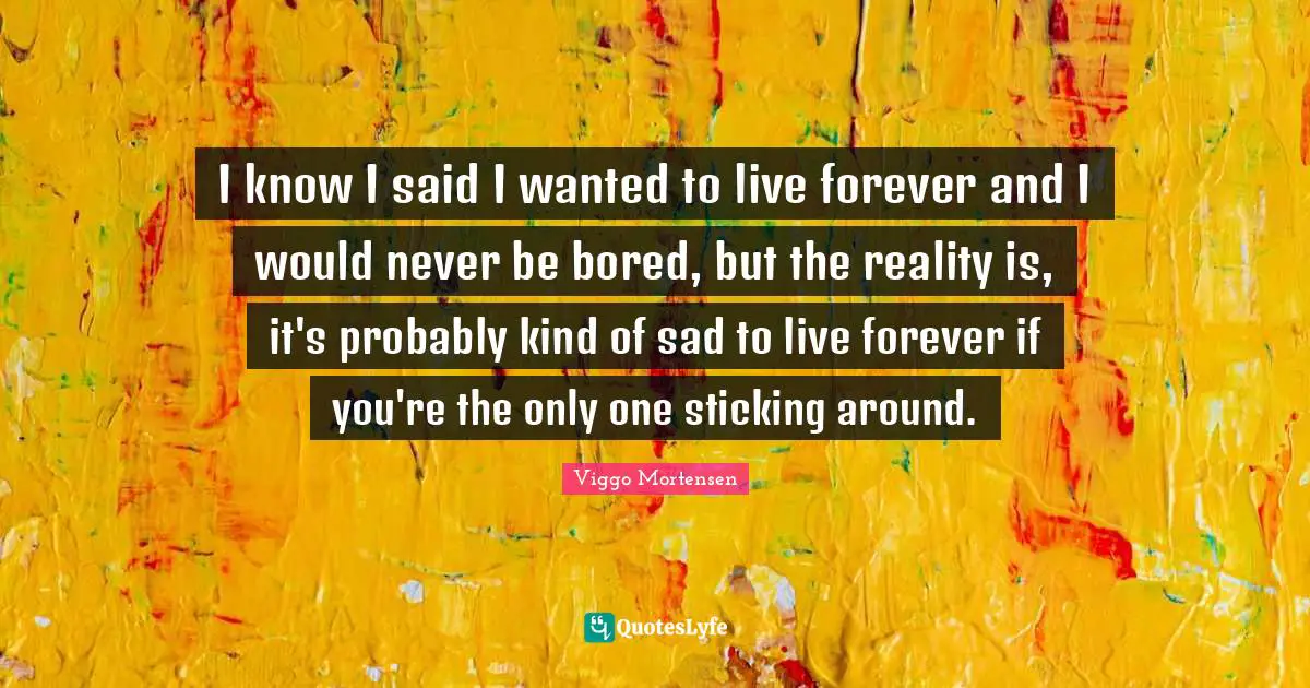 Viggo Mortensen Quotes: "I know I said I wanted to live forever and I would never be bored, but the reality is, it's probably kind of sad to live forever if you're the only one sticking around."