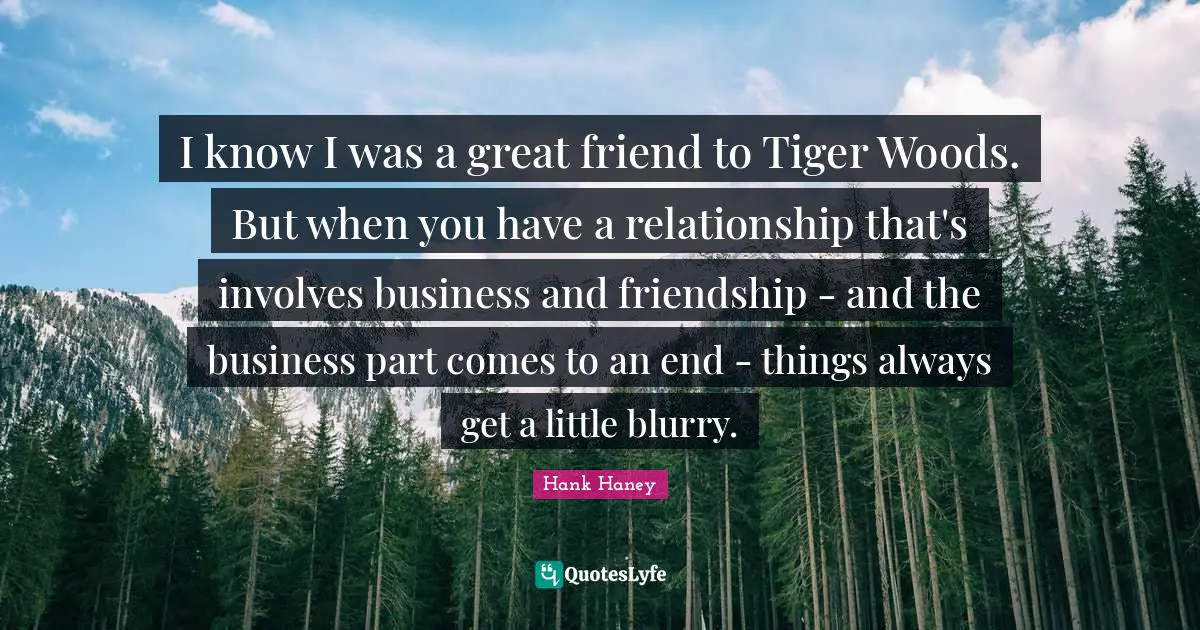 I know I was a great friend to Tiger Woods. But when you have a relationship that's involves business and friendship - and the business part comes to an end - things always get a little blurry.
