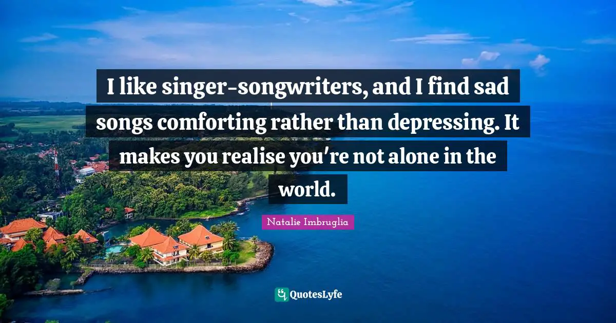 I like singer-songwriters, and I find sad songs comforting rather than depressing. It makes you realise you're not alone in the world.