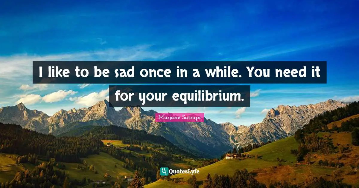 I like to be sad once in a while. You need it for your equilibrium.