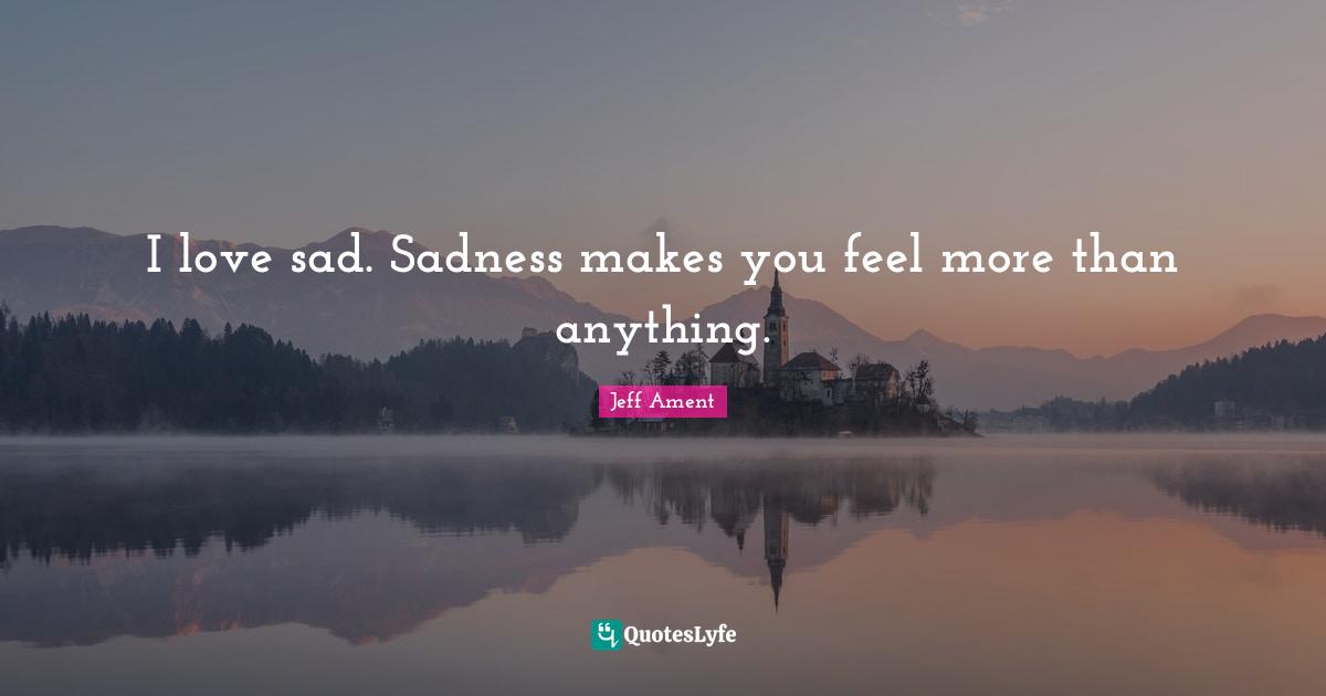 I love sad. Sadness makes you feel more than anything.