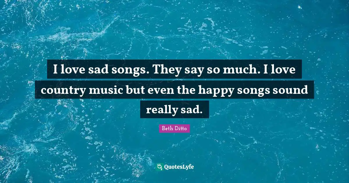 I love sad songs. They say so much. I love country music but even the happy songs sound really sad.