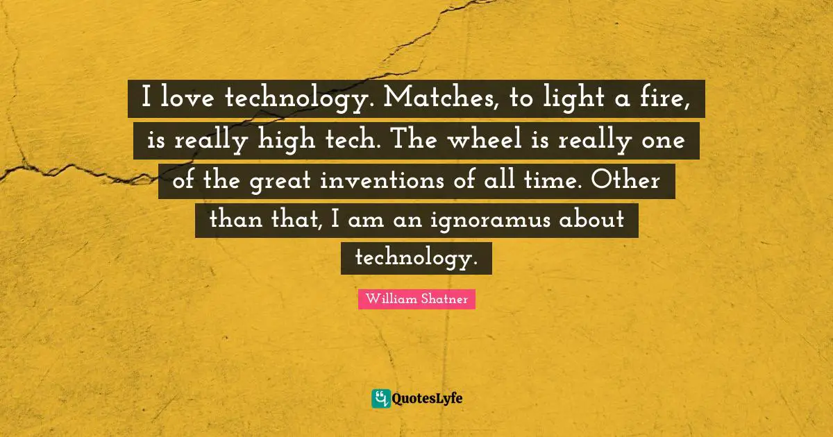 I love technology. Matches, to light a fire, is really high tech. The wheel is really one of the great inventions of all time. Other than that, I am an ignoramus about technology.