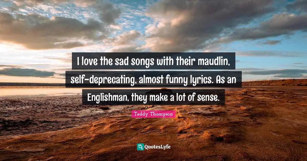 I love the sad songs with their maudlin, self-deprecating, almost funny lyrics. As an Englishman, they make a lot of sense.