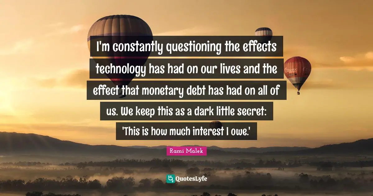 Rami Malek Quotes: "I'm constantly questioning the effects technology has had on our lives and the effect that monetary debt has had on all of us. We keep this as a dark little secret: 'This is how much interest I owe.'"
