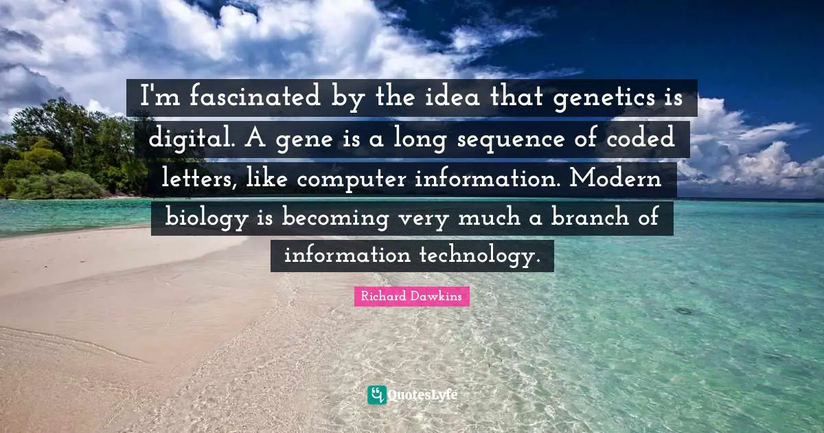 I'm fascinated by the idea that genetics is digital. A gene is a long sequence of coded letters, like computer information. Modern biology is becoming very much a branch of information technology.