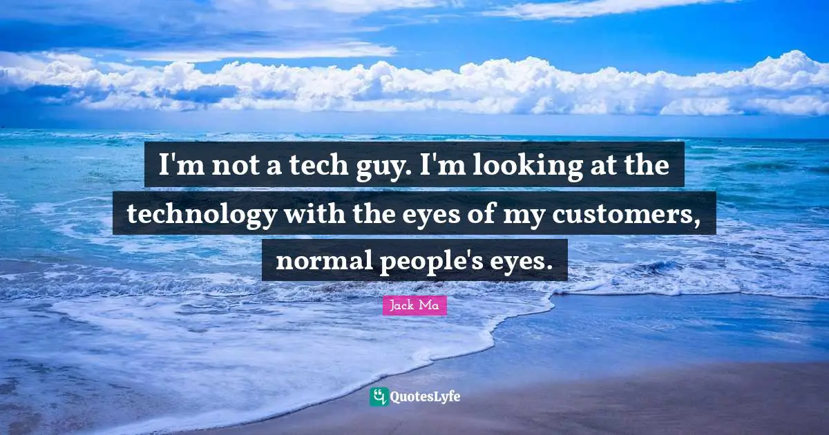 I'm not a tech guy. I'm looking at the technology with the eyes of my customers, normal people's eyes.