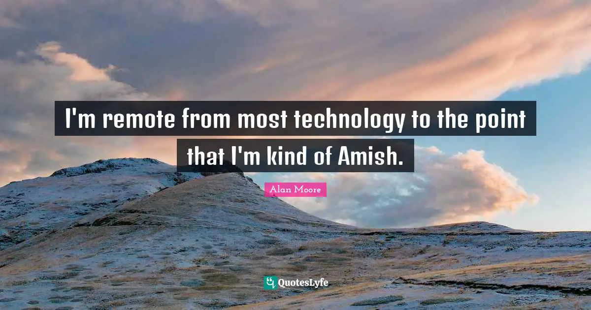 I'm remote from most technology to the point that I'm kind of Amish.