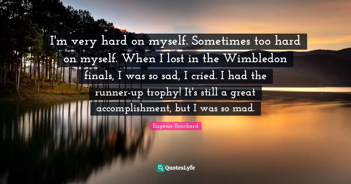 I'm very hard on myself. Sometimes too hard on myself. When I lost in the Wimbledon finals, I was so sad, I cried. I had the runner-up trophy! It's still a great accomplishment, but I was so mad.
