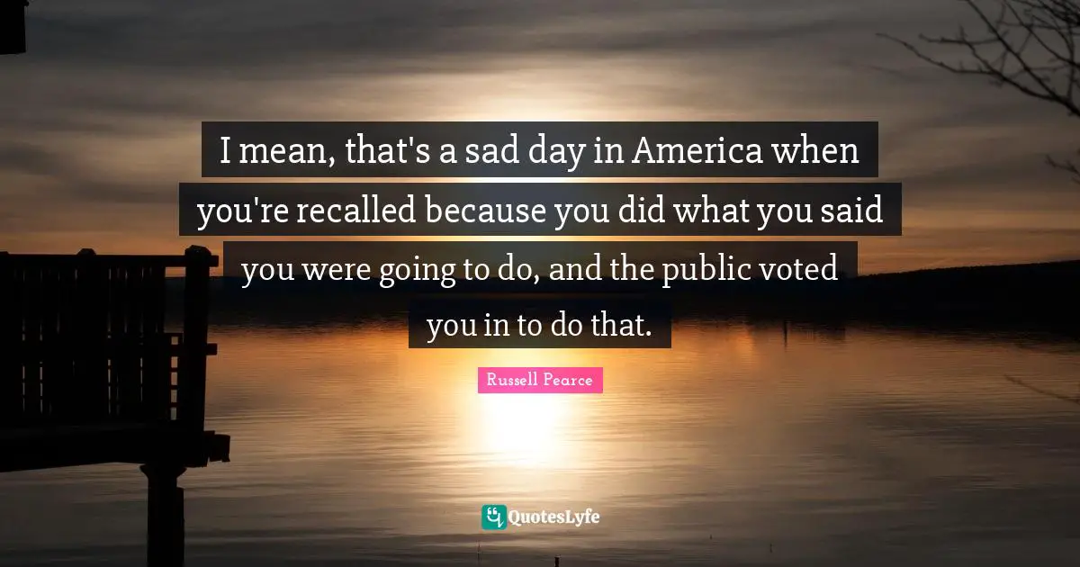 I mean, that's a sad day in America when you're recalled because you did what you said you were going to do, and the public voted you in to do that.