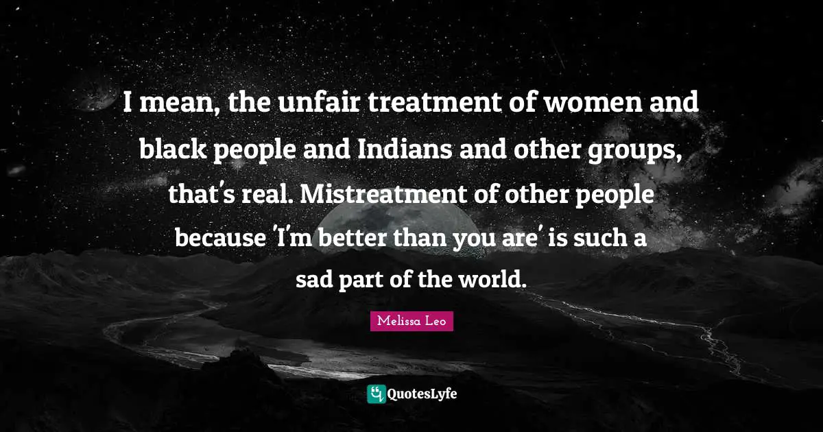 I mean, the unfair treatment of women and black people and Indians and other groups, that's real. Mistreatment of other people because 'I'm better than you are' is such a sad part of the world.