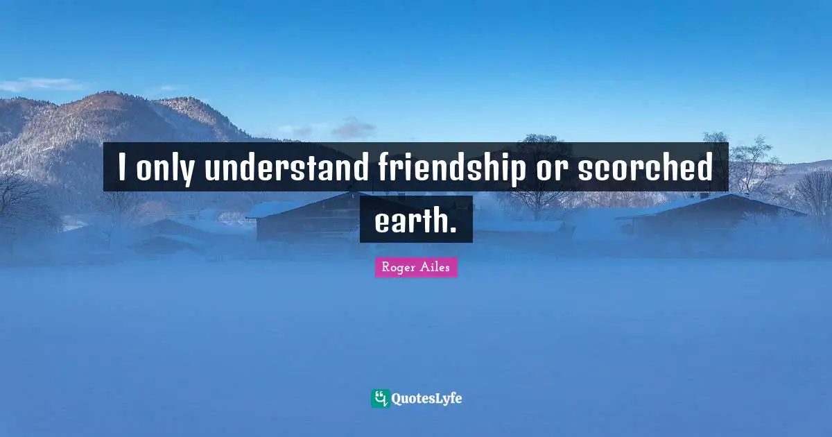 I only understand friendship or scorched earth.