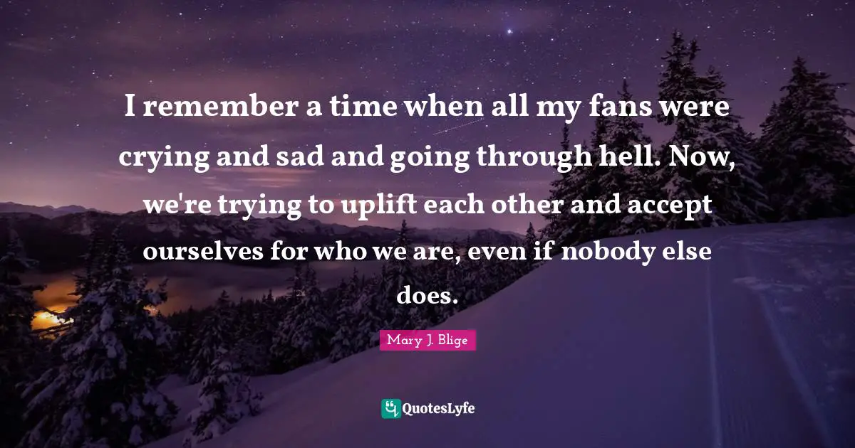 I remember a time when all my fans were crying and sad and going through hell. Now, we're trying to uplift each other and accept ourselves for who we are, even if nobody else does.