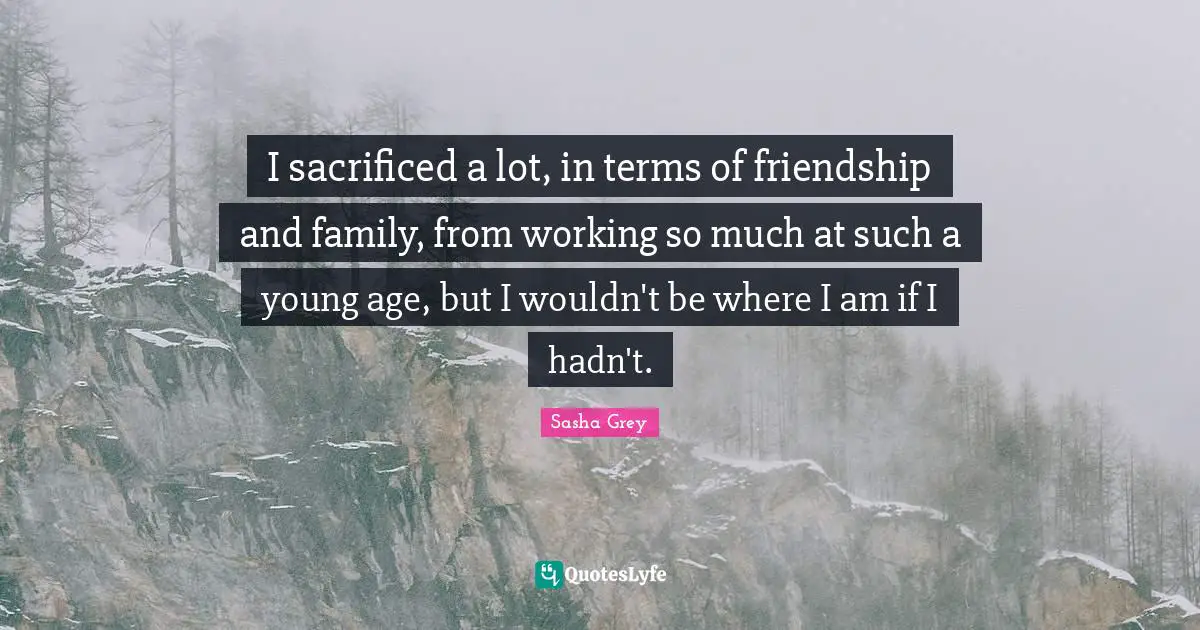 I sacrificed a lot, in terms of friendship and family, from working so much at such a young age, but I wouldn't be where I am if I hadn't.