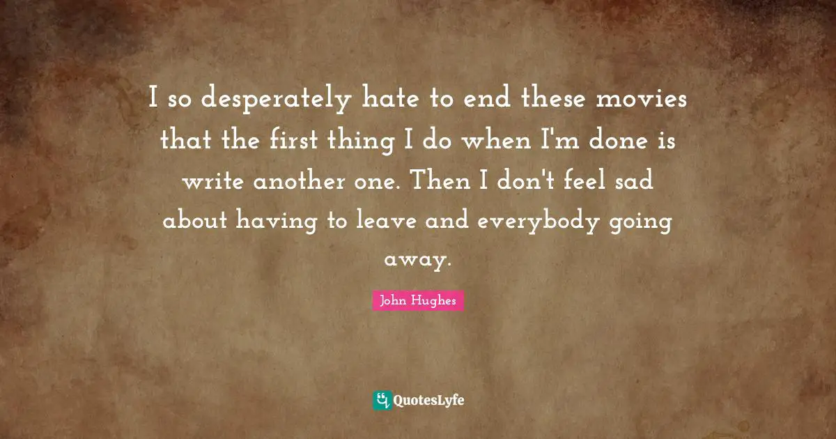 I so desperately hate to end these movies that the first thing I do when I'm done is write another one. Then I don't feel sad about having to leave and everybody going away.
