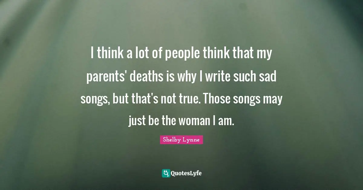 I think a lot of people think that my parents' deaths is why I write such sad songs, but that's not true. Those songs may just be the woman I am.