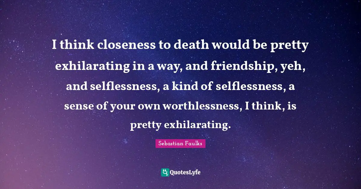 I think closeness to death would be pretty exhilarating in a way, and friendship, yeh, and selflessness, a kind of selflessness, a sense of your own worthlessness, I think, is pretty exhilarating.