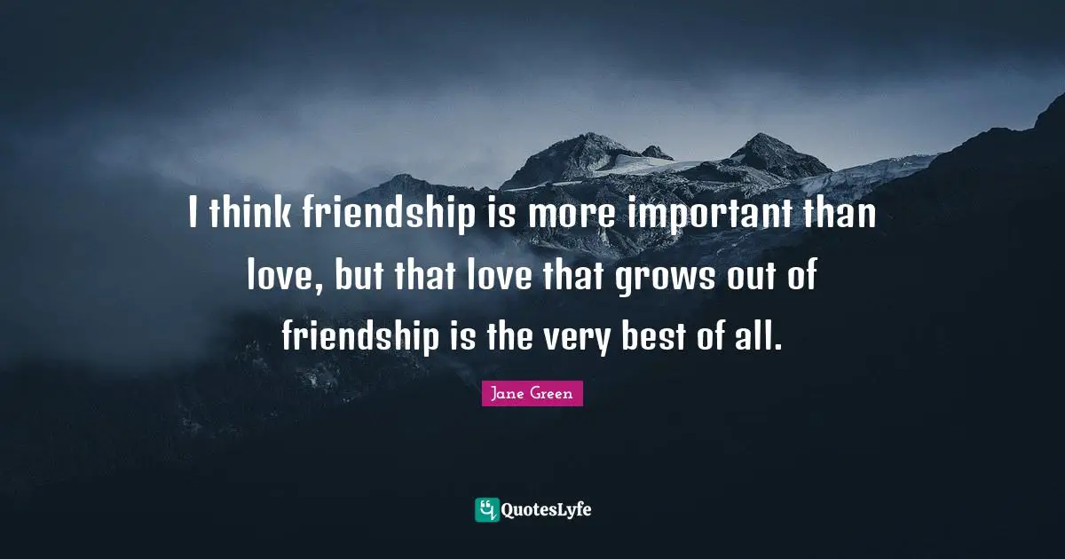 I think friendship is more important than love, but that love that grows out of friendship is the very best of all.