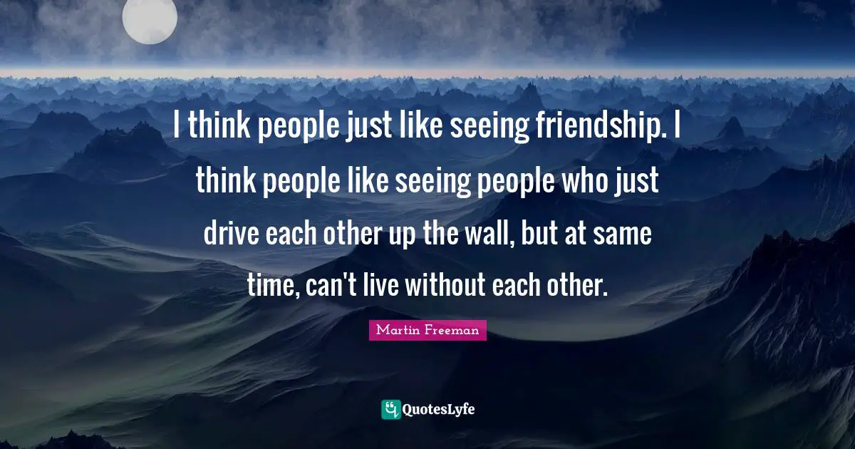 I think people just like seeing friendship. I think people like seeing people who just drive each other up the wall, but at same time, can't live without each other.