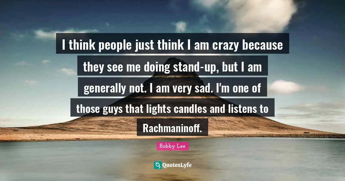 I think people just think I am crazy because they see me doing stand-up, but I am generally not. I am very sad. I'm one of those guys that lights candles and listens to Rachmaninoff.
