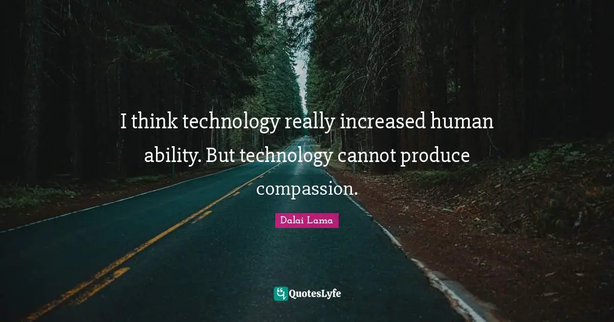 I think technology really increased human ability. But technology cannot produce compassion.