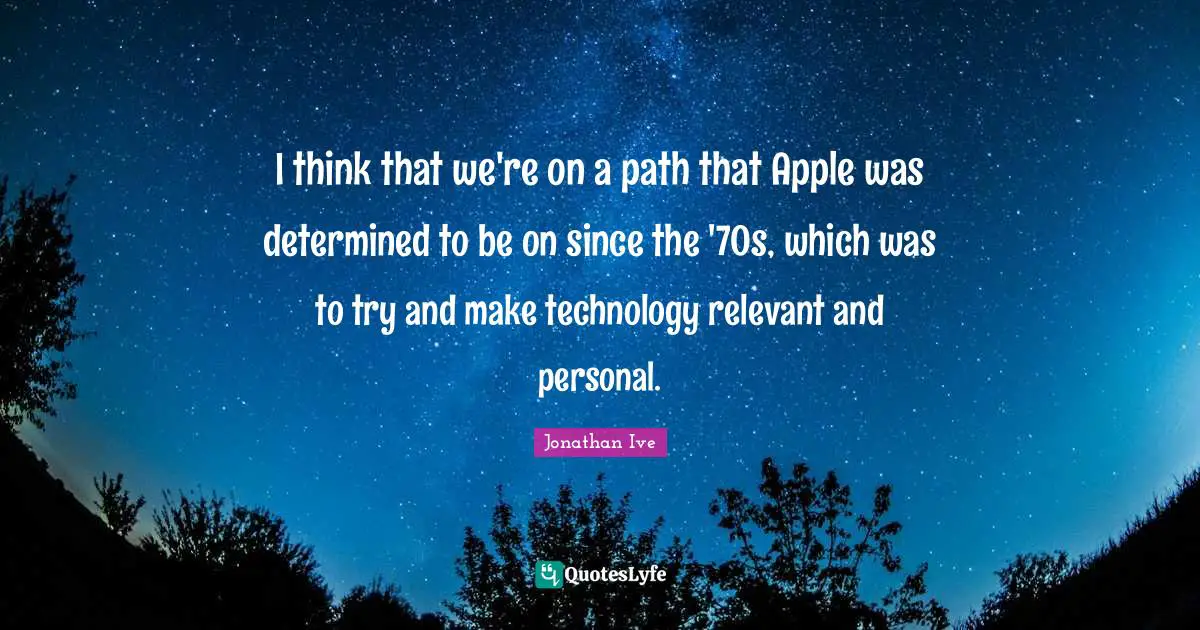 I think that we're on a path that Apple was determined to be on since the '70s, which was to try and make technology relevant and personal.