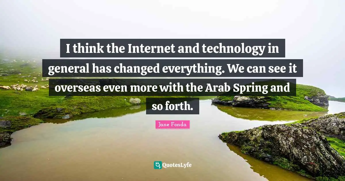 Jane Fonda Quotes: "I think the Internet and technology in general has changed everything. We can see it overseas even more with the Arab Spring and so forth."