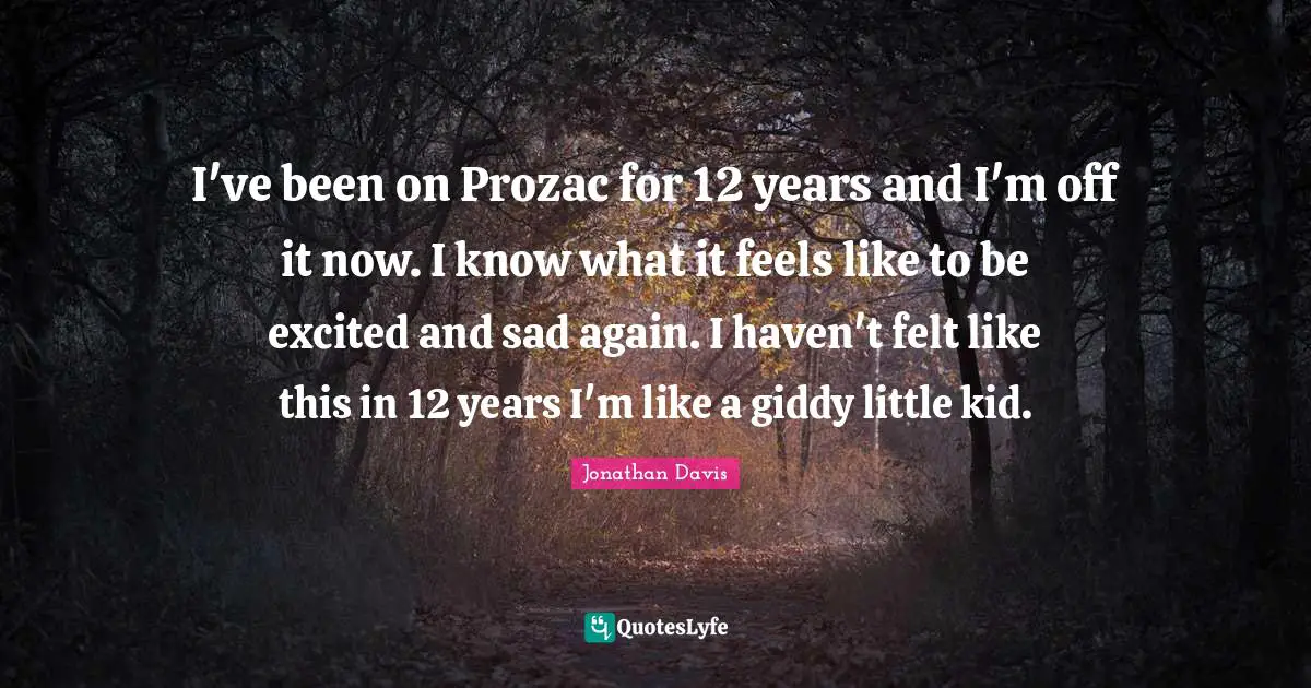 I've been on Prozac for 12 years and I'm off it now. I know what it feels like to be excited and sad again. I haven't felt like this in 12 years I'm like a giddy little kid.
