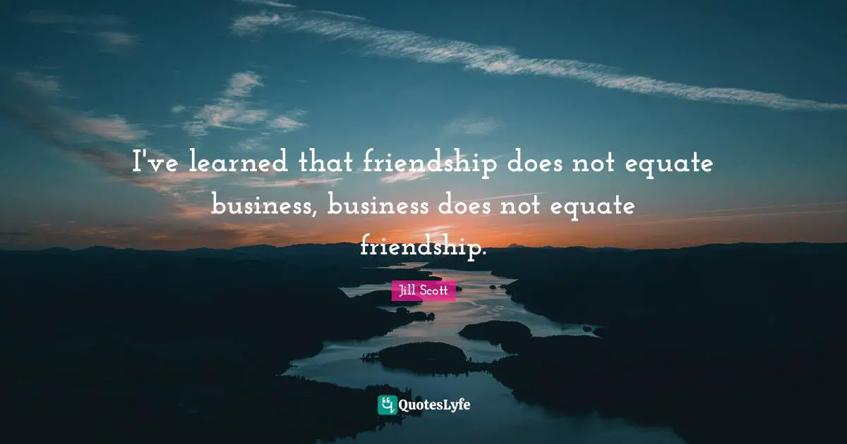 I've learned that friendship does not equate business, business does not equate friendship.