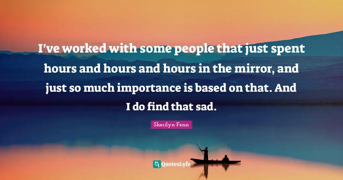 I've worked with some people that just spent hours and hours and hours in the mirror, and just so much importance is based on that. And I do find that sad.