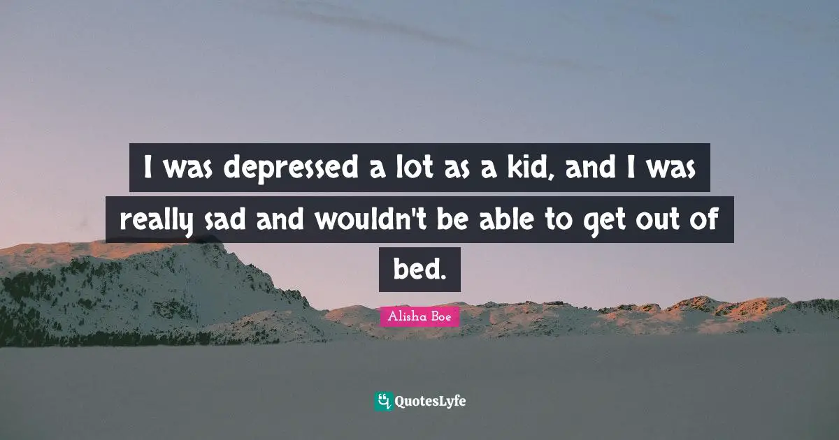 I was depressed a lot as a kid, and I was really sad and wouldn't be able to get out of bed.