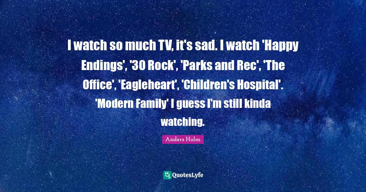 I watch so much TV, it's sad. I watch 'Happy Endings', '30 Rock', 'Parks and Rec', 'The Office', 'Eagleheart', 'Children's Hospital'. 'Modern Family' I guess I'm still kinda watching.