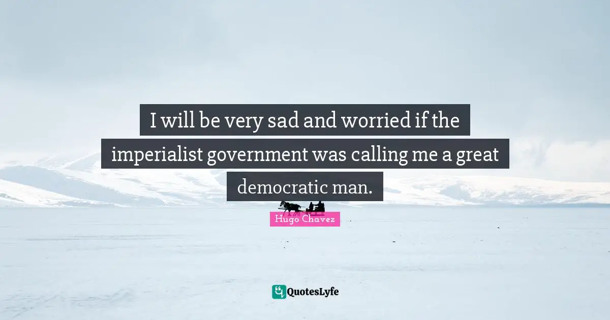 I will be very sad and worried if the imperialist government was calling me a great democratic man.