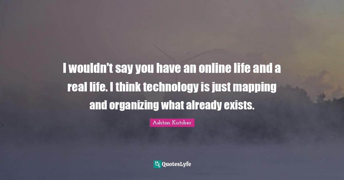 I wouldn't say you have an online life and a real life. I think technology is just mapping and organizing what already exists.