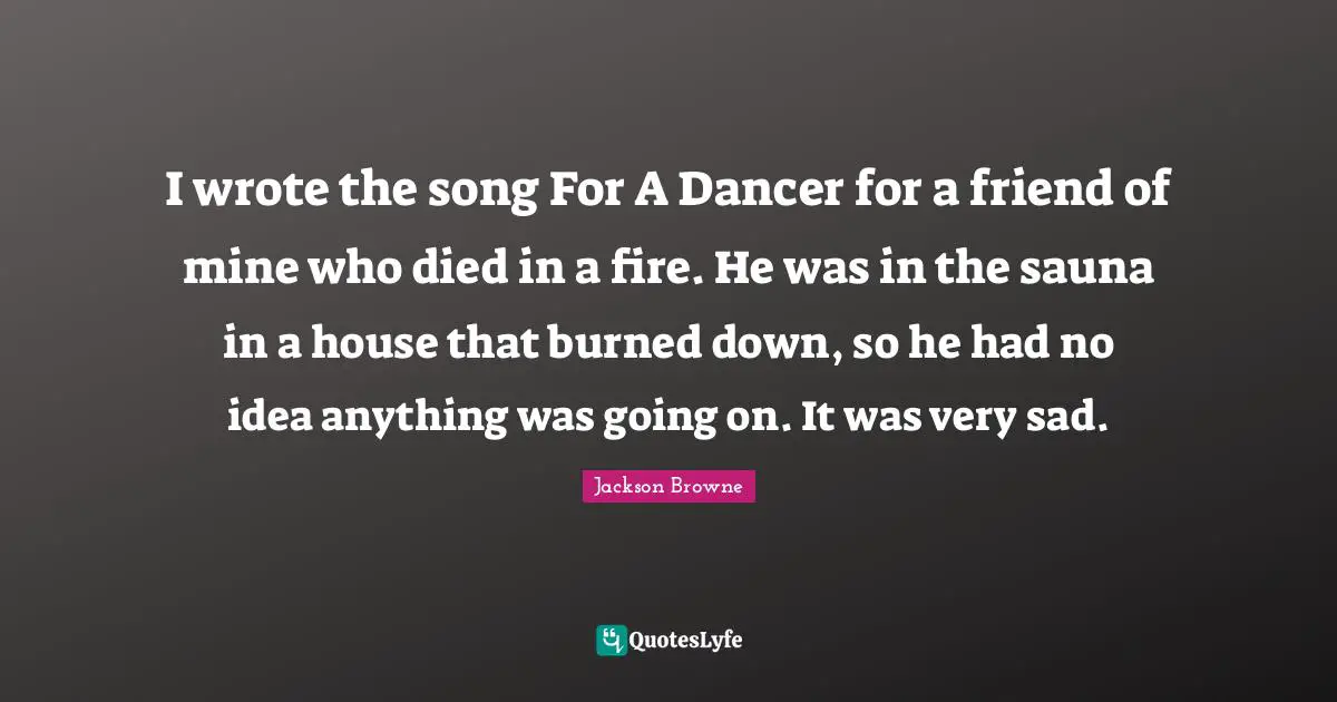 I wrote the song For A Dancer for a friend of mine who died in a fire. He was in the sauna in a house that burned down, so he had no idea anything was going on. It was very sad.