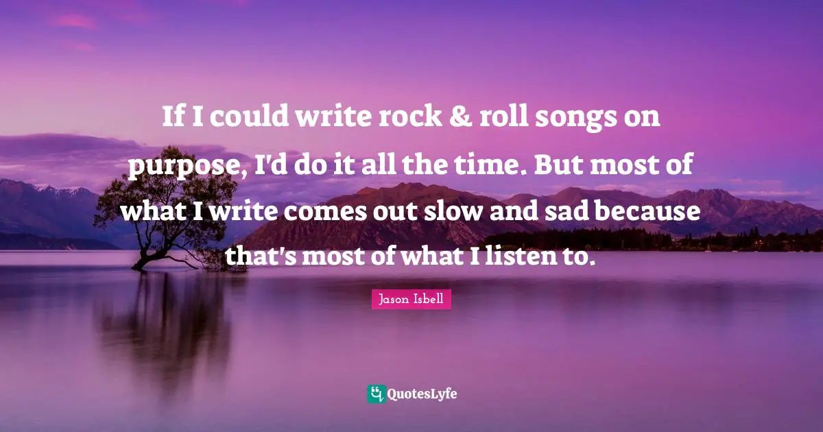 If I could write rock & roll songs on purpose, I'd do it all the time. But most of what I write comes out slow and sad because that's most of what I listen to.