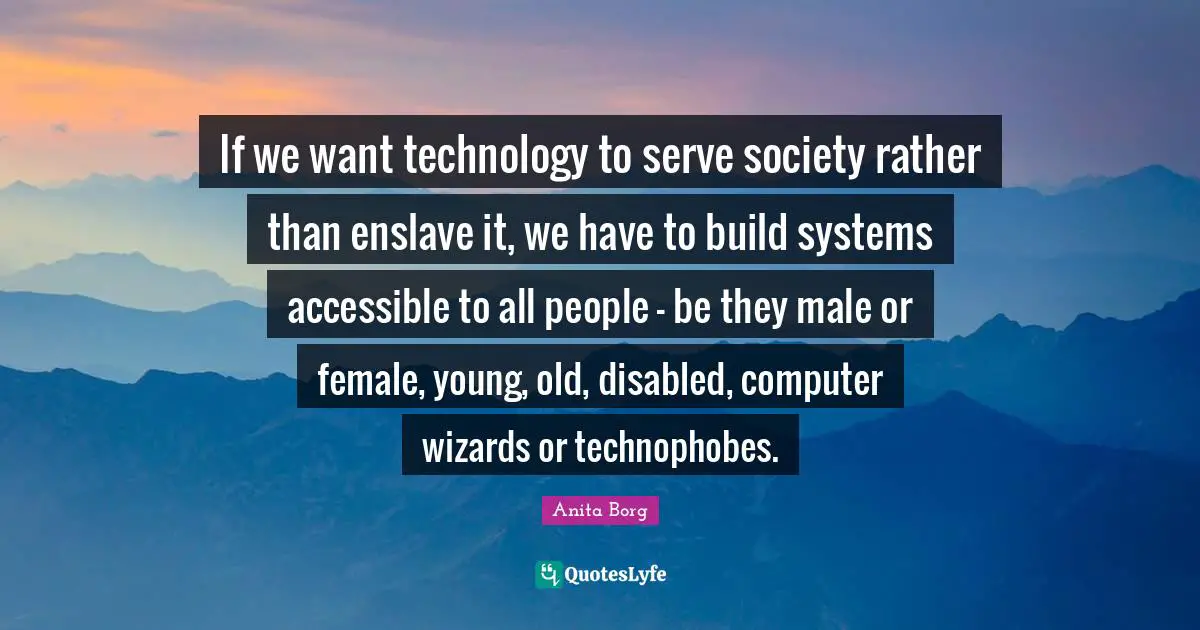 If we want technology to serve society rather than enslave it, we have to build systems accessible to all people - be they male or female, young, old, disabled, computer wizards or technophobes.