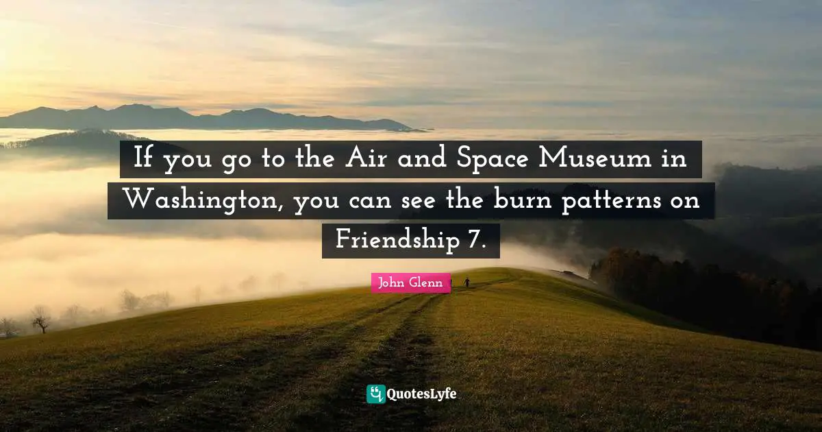 John Glenn Quotes: "If you go to the Air and Space Museum in Washington, you can see the burn patterns on Friendship 7."