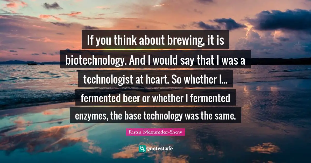 Kiran Mazumdar-Shaw Quotes: "If you think about brewing, it is biotechnology. And I would say that I was a technologist at heart. So whether I... fermented beer or whether I fermented enzymes, the base technology was the same."