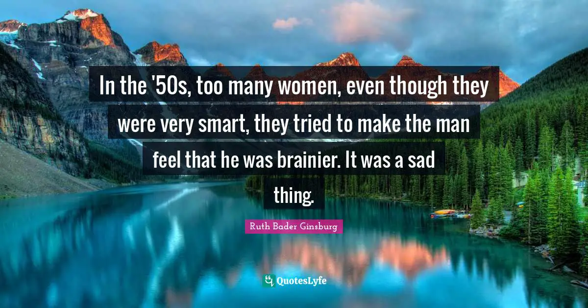 In the '50s, too many women, even though they were very smart, they tried to make the man feel that he was brainier. It was a sad thing.