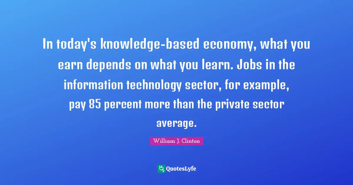 William J. Clinton Quotes: "In today's knowledge-based economy, what you earn depends on what you learn. Jobs in the information technology sector, for example, pay 85 percent more than the private sector average."