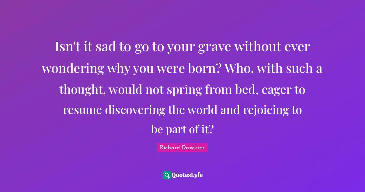 Richard Dawkins Quotes: "Isn't it sad to go to your grave without ever wondering why you were born? Who, with such a thought, would not spring from bed, eager to resume discovering the world and rejoicing to be part of it?"