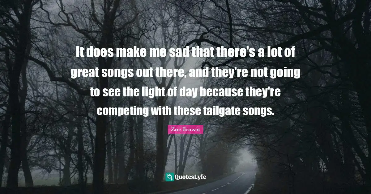 It does make me sad that there's a lot of great songs out there, and they're not going to see the light of day because they're competing with these tailgate songs.