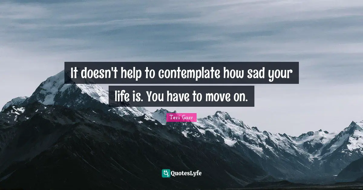 It doesn't help to contemplate how sad your life is. You have to move on.