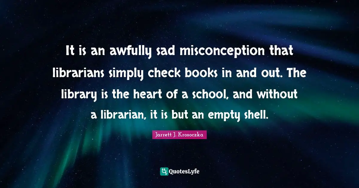Library Quotes: "It is an awfully sad misconception that librarians simply check books in and out. The library is the heart of a school, and without a librarian, it is but an empty shell."