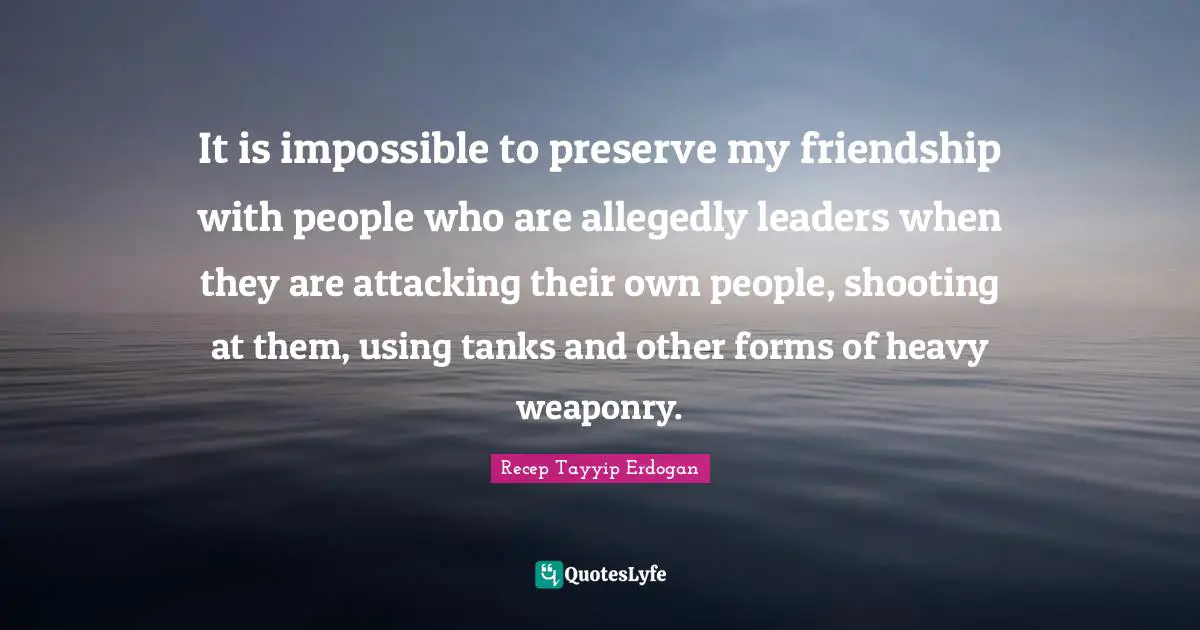 It is impossible to preserve my friendship with people who are allegedly leaders when they are attacking their own people, shooting at them, using tanks and other forms of heavy weaponry.