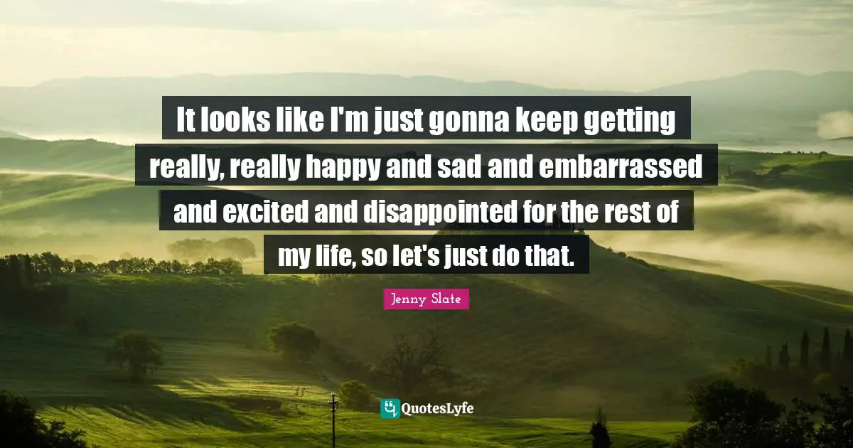 It looks like I'm just gonna keep getting really, really happy and sad and embarrassed and excited and disappointed for the rest of my life, so let's just do that.